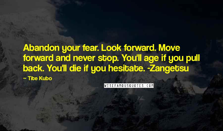 Tite Kubo Quotes: Abandon your fear. Look forward. Move forward and never stop. You'll age if you pull back. You'll die if you hesitate. -Zangetsu