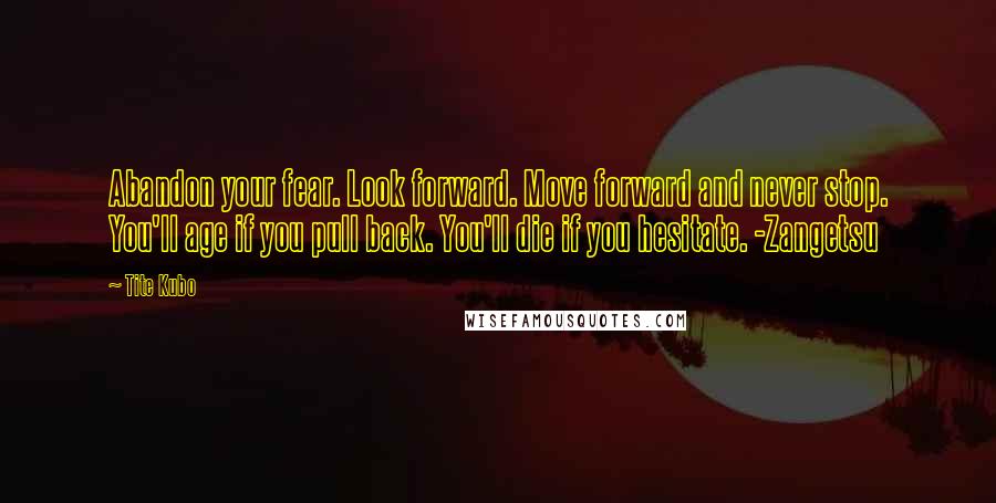 Tite Kubo Quotes: Abandon your fear. Look forward. Move forward and never stop. You'll age if you pull back. You'll die if you hesitate. -Zangetsu