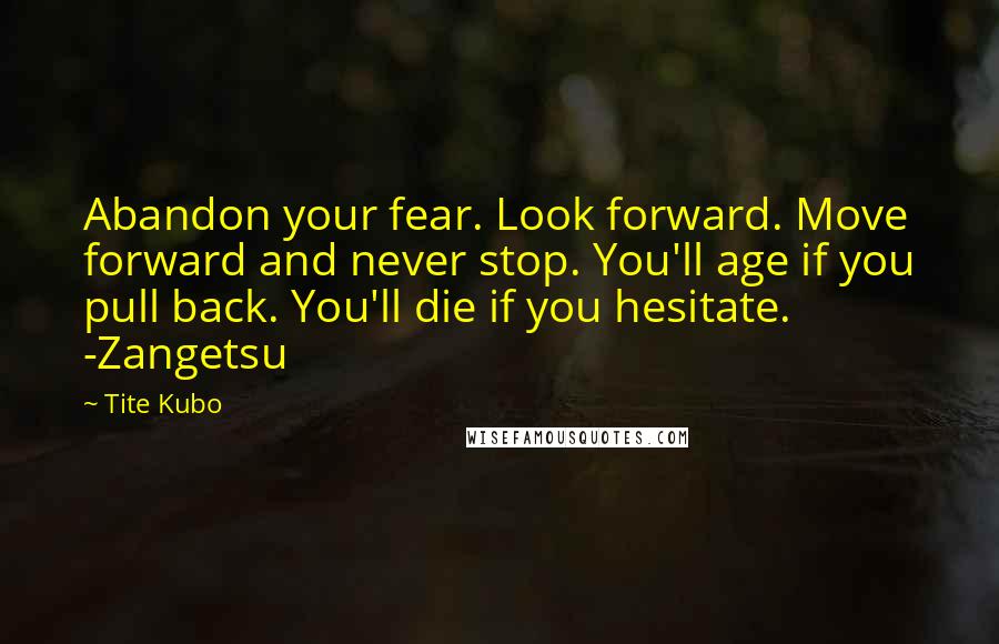 Tite Kubo Quotes: Abandon your fear. Look forward. Move forward and never stop. You'll age if you pull back. You'll die if you hesitate. -Zangetsu