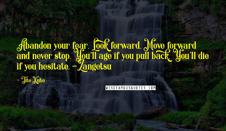 Tite Kubo Quotes: Abandon your fear. Look forward. Move forward and never stop. You'll age if you pull back. You'll die if you hesitate. -Zangetsu