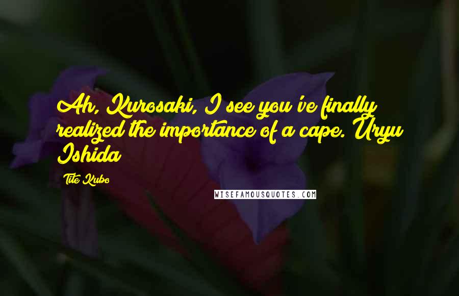 Tite Kubo Quotes: Ah, Kurosaki, I see you've finally realized the importance of a cape.~Uryu Ishida