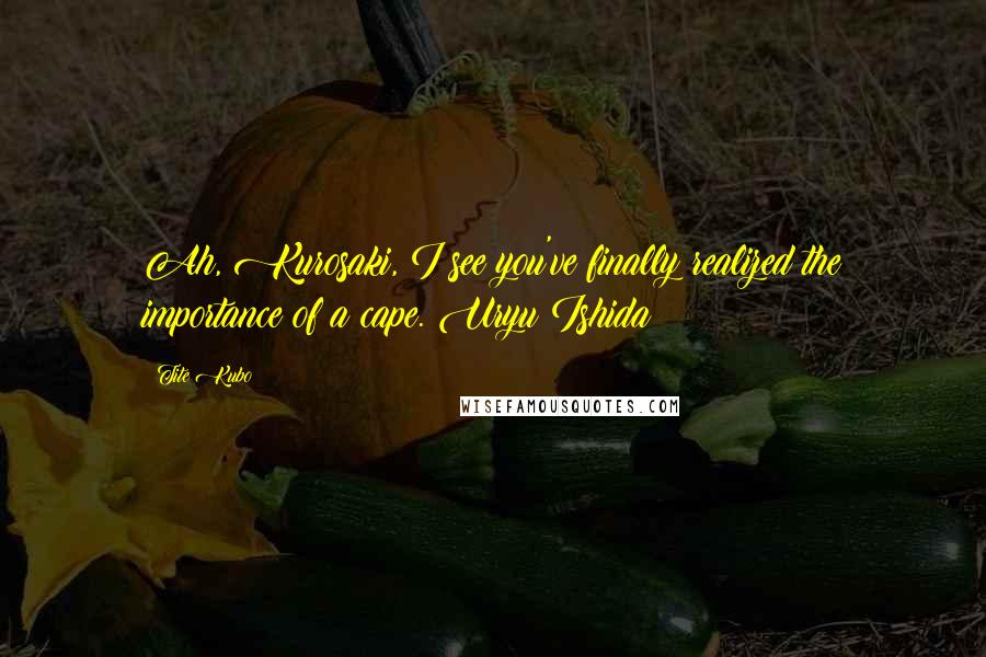 Tite Kubo Quotes: Ah, Kurosaki, I see you've finally realized the importance of a cape.~Uryu Ishida