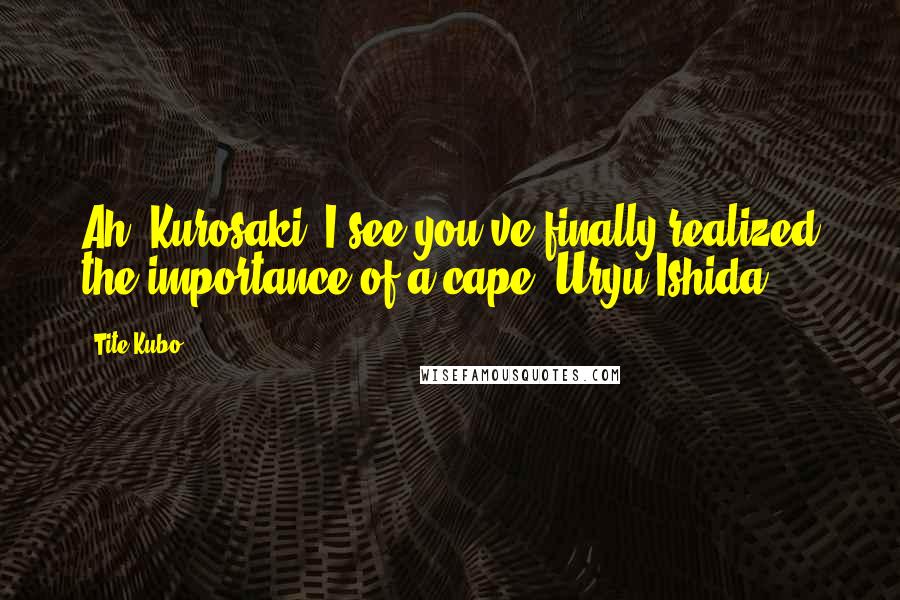 Tite Kubo Quotes: Ah, Kurosaki, I see you've finally realized the importance of a cape.~Uryu Ishida