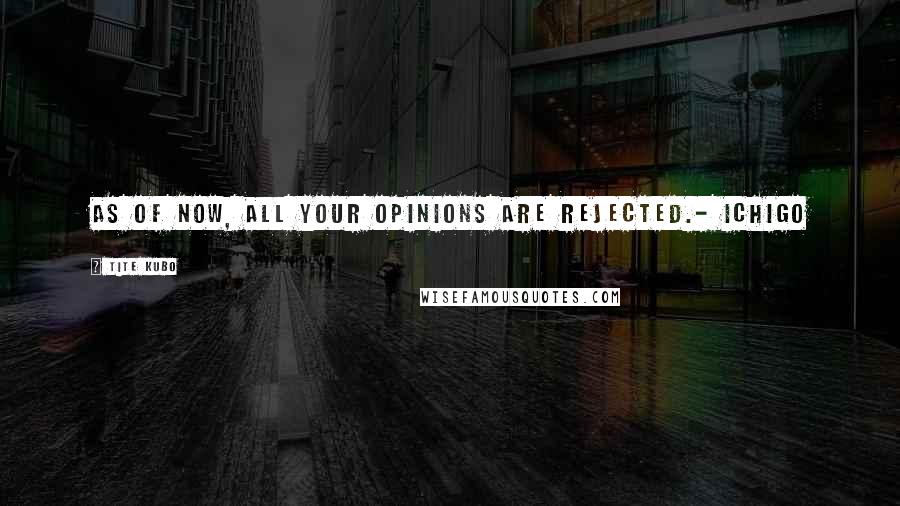 Tite Kubo Quotes: As of now, ALL your opinions are rejected.- Ichigo