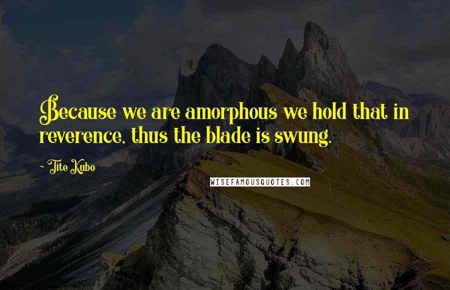 Tite Kubo Quotes: Because we are amorphous we hold that in reverence, thus the blade is swung.