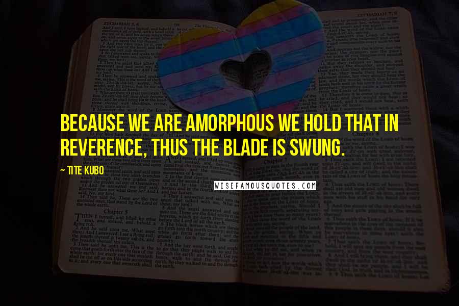 Tite Kubo Quotes: Because we are amorphous we hold that in reverence, thus the blade is swung.