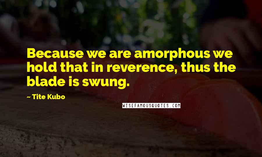 Tite Kubo Quotes: Because we are amorphous we hold that in reverence, thus the blade is swung.