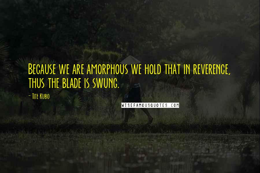 Tite Kubo Quotes: Because we are amorphous we hold that in reverence, thus the blade is swung.