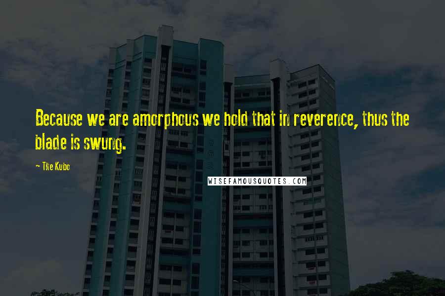 Tite Kubo Quotes: Because we are amorphous we hold that in reverence, thus the blade is swung.