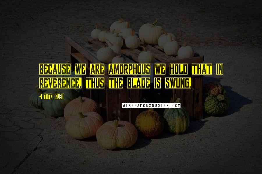 Tite Kubo Quotes: Because we are amorphous we hold that in reverence, thus the blade is swung.