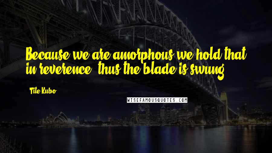 Tite Kubo Quotes: Because we are amorphous we hold that in reverence, thus the blade is swung.