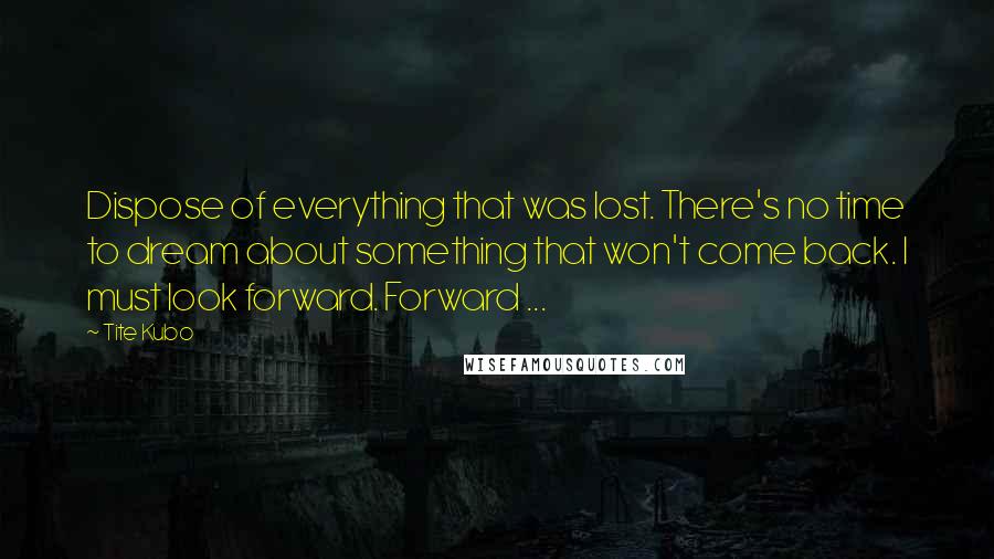 Tite Kubo Quotes: Dispose of everything that was lost. There's no time to dream about something that won't come back. I must look forward. Forward ...