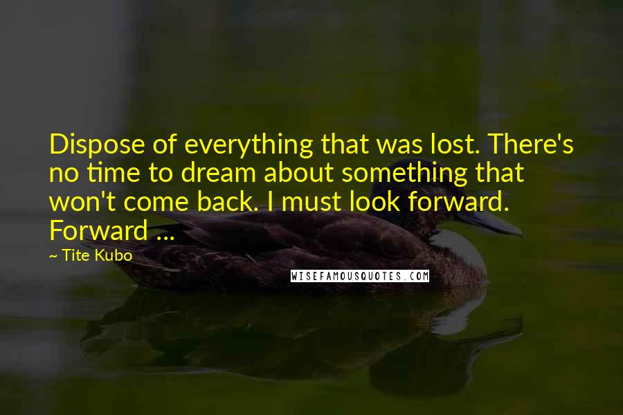 Tite Kubo Quotes: Dispose of everything that was lost. There's no time to dream about something that won't come back. I must look forward. Forward ...