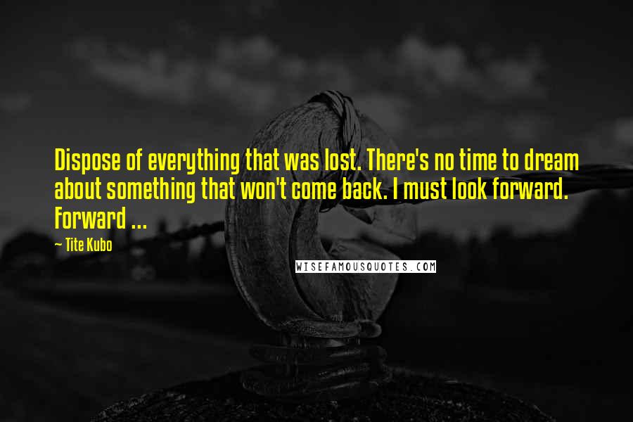 Tite Kubo Quotes: Dispose of everything that was lost. There's no time to dream about something that won't come back. I must look forward. Forward ...