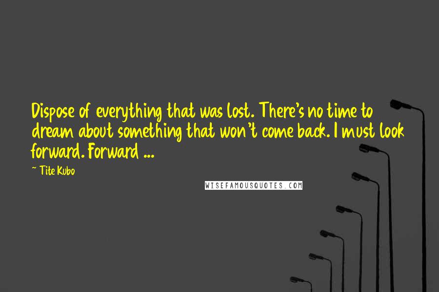 Tite Kubo Quotes: Dispose of everything that was lost. There's no time to dream about something that won't come back. I must look forward. Forward ...