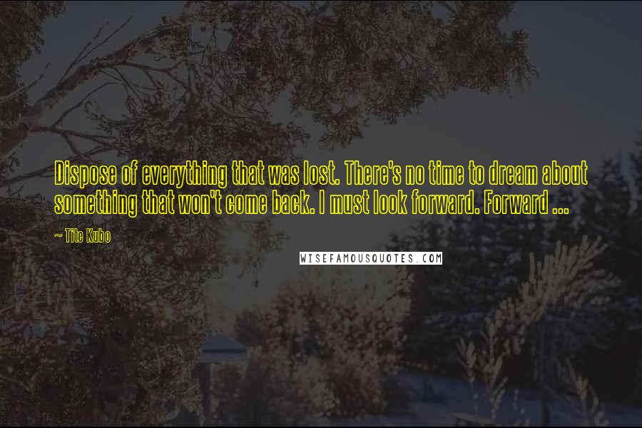 Tite Kubo Quotes: Dispose of everything that was lost. There's no time to dream about something that won't come back. I must look forward. Forward ...