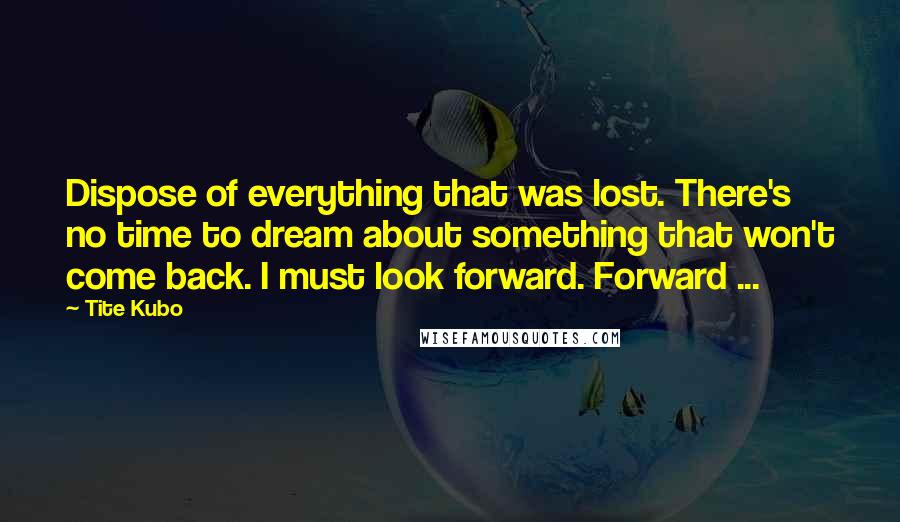 Tite Kubo Quotes: Dispose of everything that was lost. There's no time to dream about something that won't come back. I must look forward. Forward ...