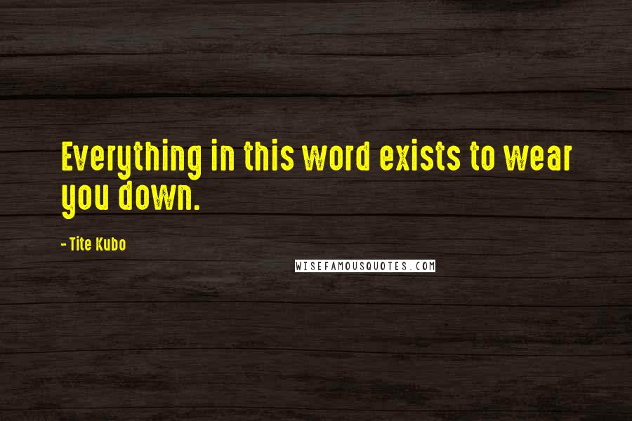 Tite Kubo Quotes: Everything in this word exists to wear you down.