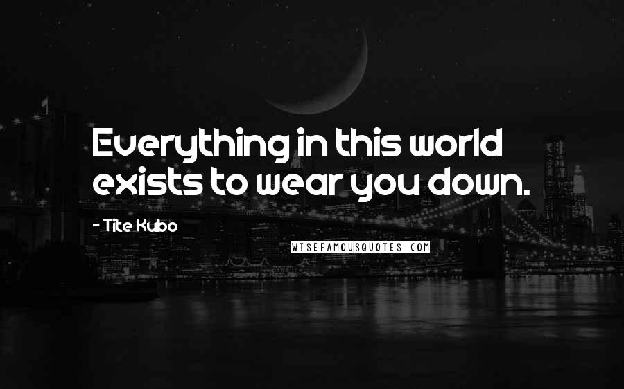 Tite Kubo Quotes: Everything in this world exists to wear you down.