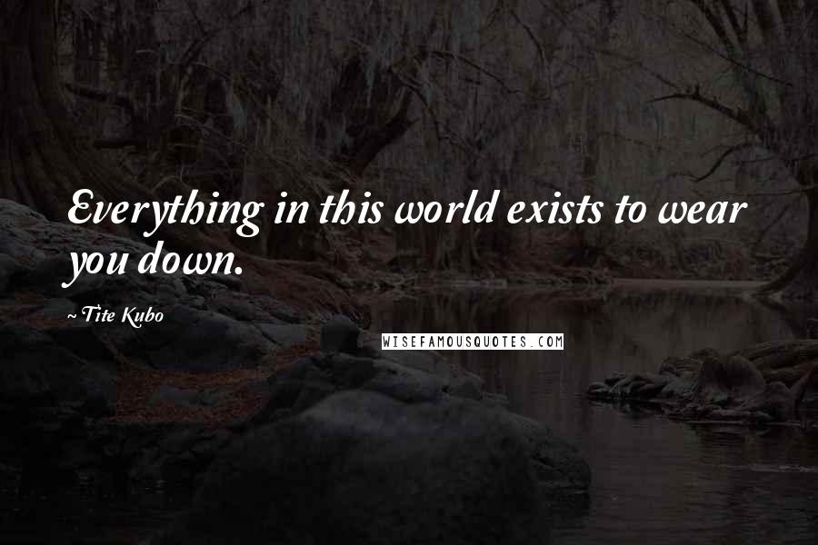 Tite Kubo Quotes: Everything in this world exists to wear you down.