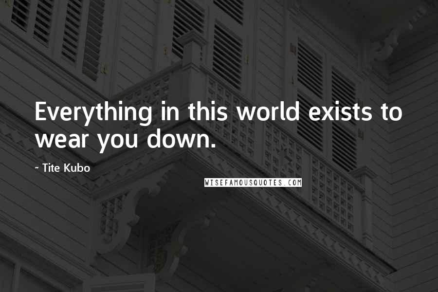 Tite Kubo Quotes: Everything in this world exists to wear you down.