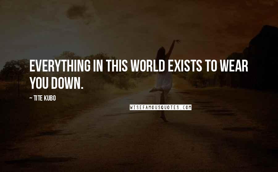 Tite Kubo Quotes: Everything in this world exists to wear you down.