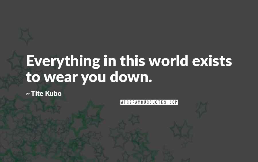 Tite Kubo Quotes: Everything in this world exists to wear you down.