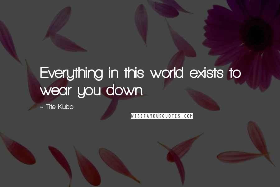 Tite Kubo Quotes: Everything in this world exists to wear you down.