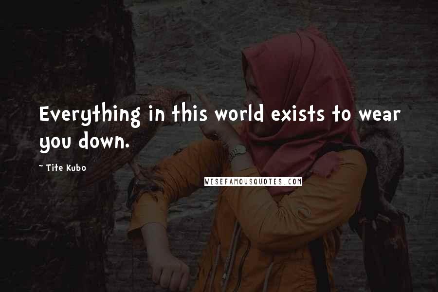 Tite Kubo Quotes: Everything in this world exists to wear you down.