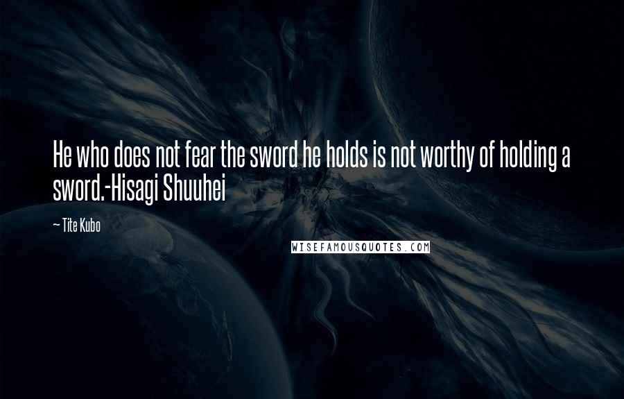 Tite Kubo Quotes: He who does not fear the sword he holds is not worthy of holding a sword.-Hisagi Shuuhei