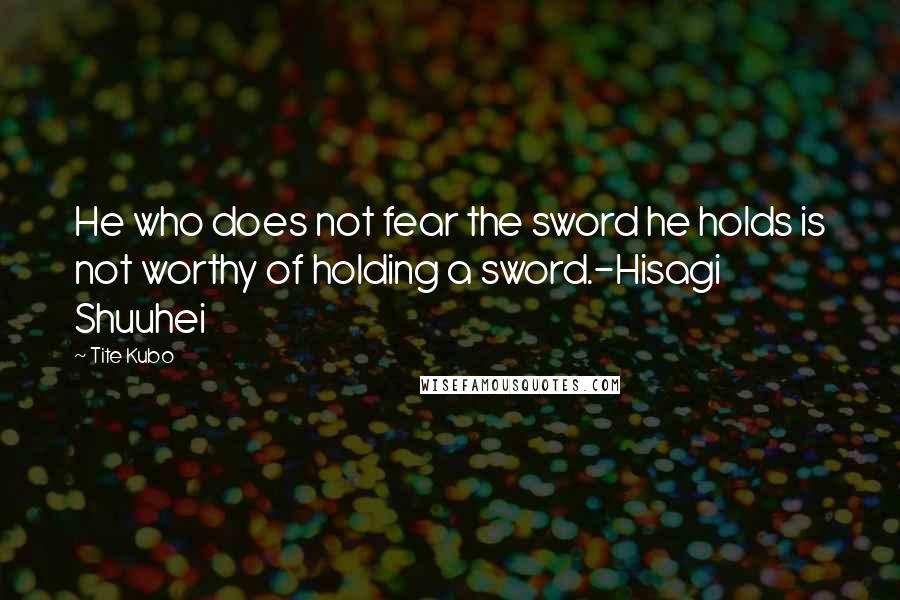 Tite Kubo Quotes: He who does not fear the sword he holds is not worthy of holding a sword.-Hisagi Shuuhei