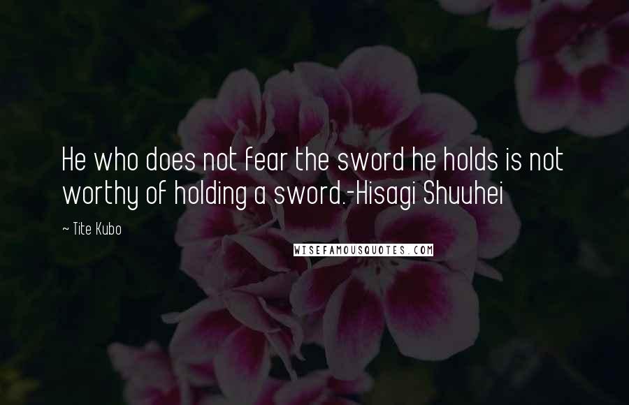 Tite Kubo Quotes: He who does not fear the sword he holds is not worthy of holding a sword.-Hisagi Shuuhei