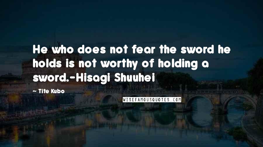 Tite Kubo Quotes: He who does not fear the sword he holds is not worthy of holding a sword.-Hisagi Shuuhei