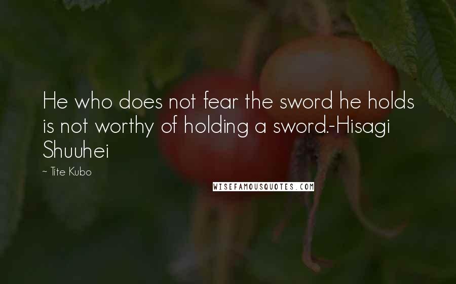 Tite Kubo Quotes: He who does not fear the sword he holds is not worthy of holding a sword.-Hisagi Shuuhei