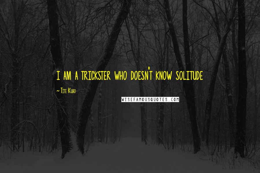 Tite Kubo Quotes: i am a trickster who doesn't know solitude