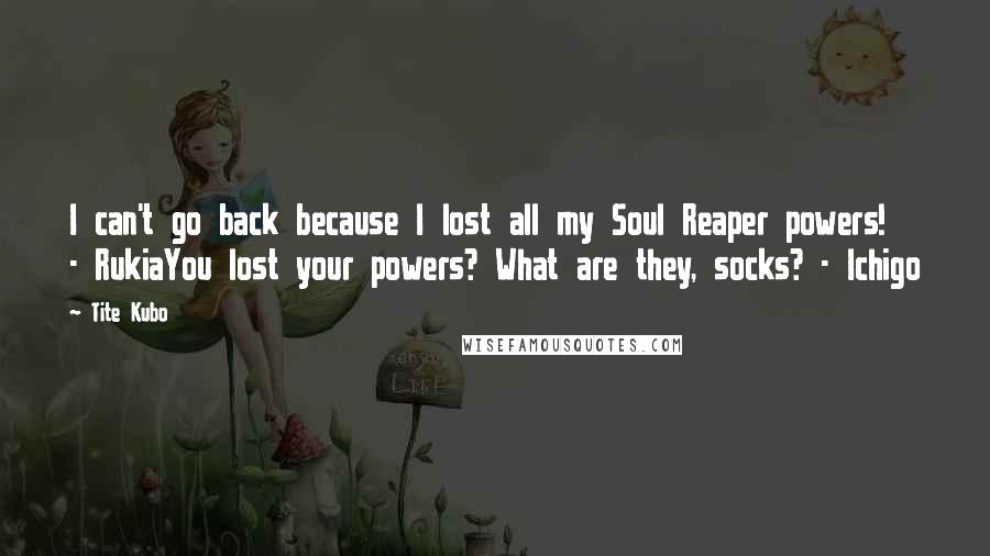 Tite Kubo Quotes: I can't go back because I lost all my Soul Reaper powers! - RukiaYou lost your powers? What are they, socks? - Ichigo