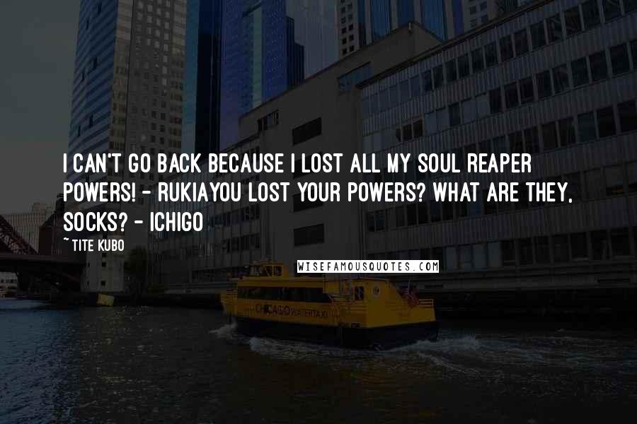 Tite Kubo Quotes: I can't go back because I lost all my Soul Reaper powers! - RukiaYou lost your powers? What are they, socks? - Ichigo