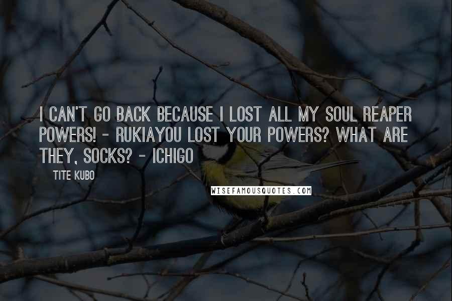 Tite Kubo Quotes: I can't go back because I lost all my Soul Reaper powers! - RukiaYou lost your powers? What are they, socks? - Ichigo