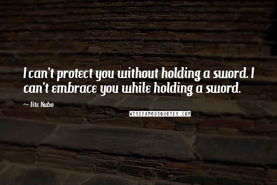 Tite Kubo Quotes: I can't protect you without holding a sword. I can't embrace you while holding a sword.