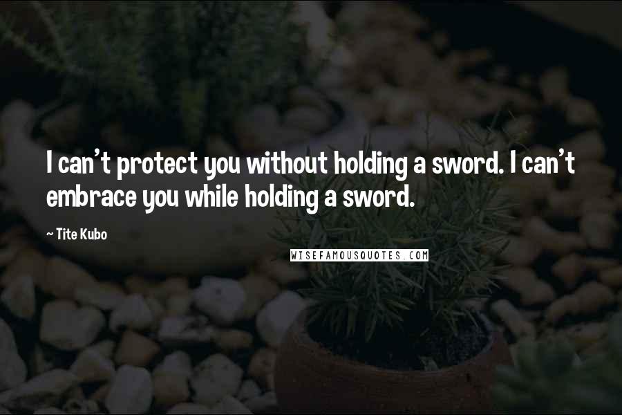 Tite Kubo Quotes: I can't protect you without holding a sword. I can't embrace you while holding a sword.