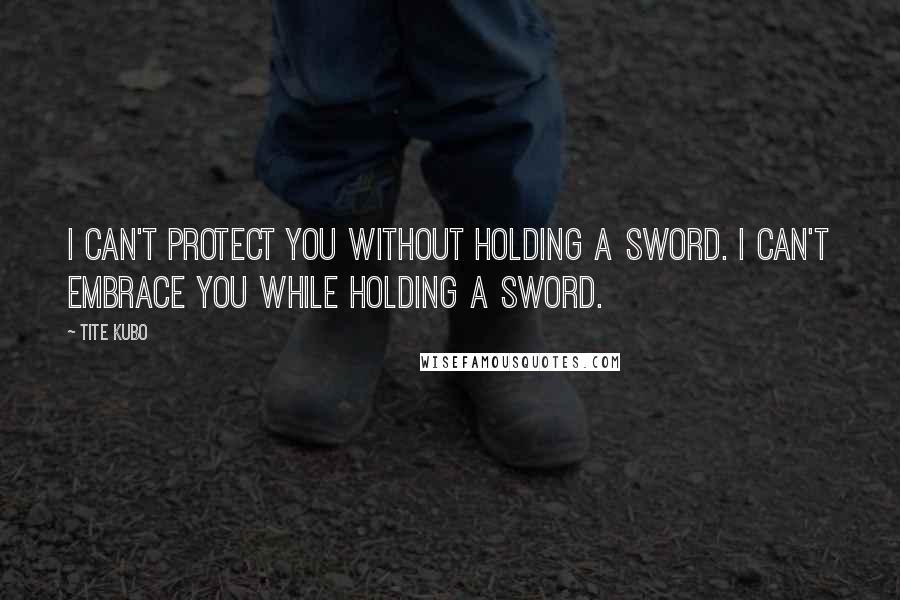 Tite Kubo Quotes: I can't protect you without holding a sword. I can't embrace you while holding a sword.