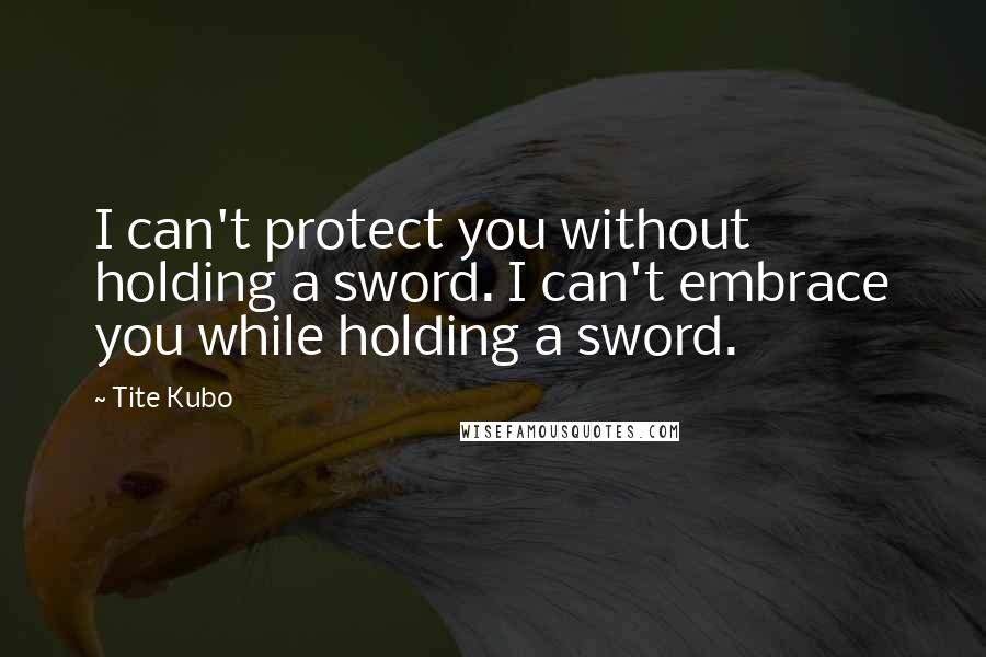 Tite Kubo Quotes: I can't protect you without holding a sword. I can't embrace you while holding a sword.