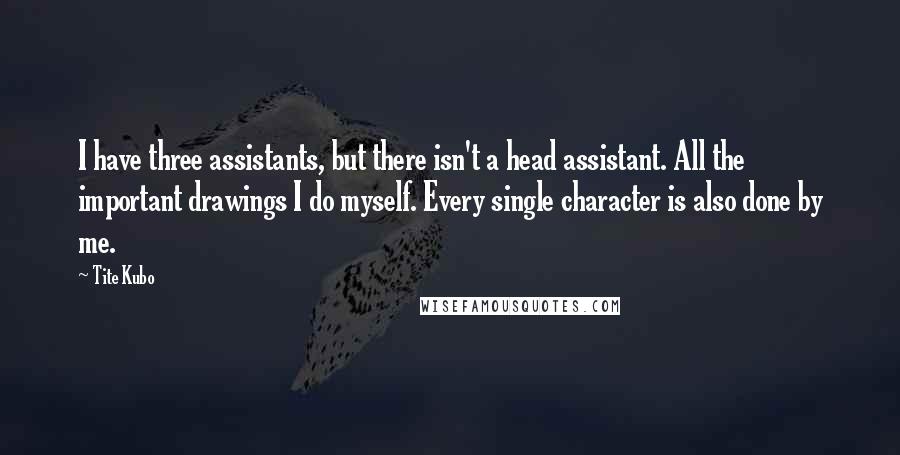 Tite Kubo Quotes: I have three assistants, but there isn't a head assistant. All the important drawings I do myself. Every single character is also done by me.