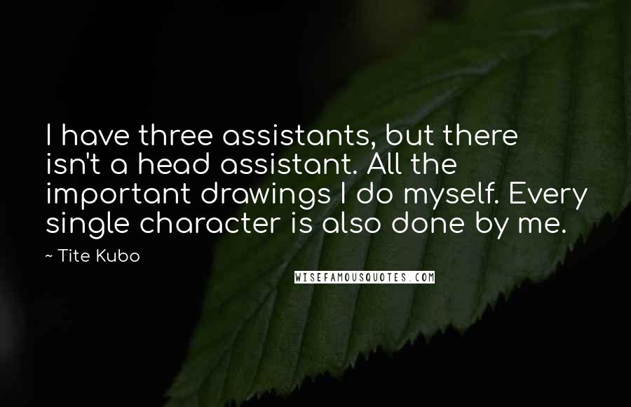 Tite Kubo Quotes: I have three assistants, but there isn't a head assistant. All the important drawings I do myself. Every single character is also done by me.