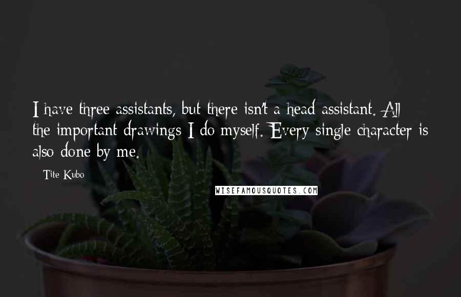 Tite Kubo Quotes: I have three assistants, but there isn't a head assistant. All the important drawings I do myself. Every single character is also done by me.