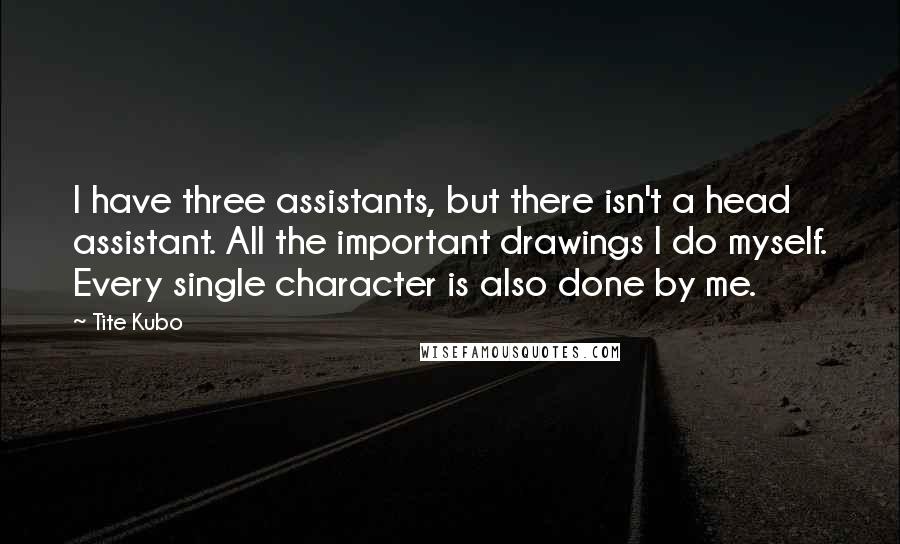Tite Kubo Quotes: I have three assistants, but there isn't a head assistant. All the important drawings I do myself. Every single character is also done by me.