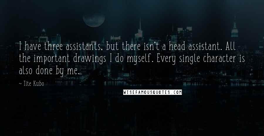 Tite Kubo Quotes: I have three assistants, but there isn't a head assistant. All the important drawings I do myself. Every single character is also done by me.