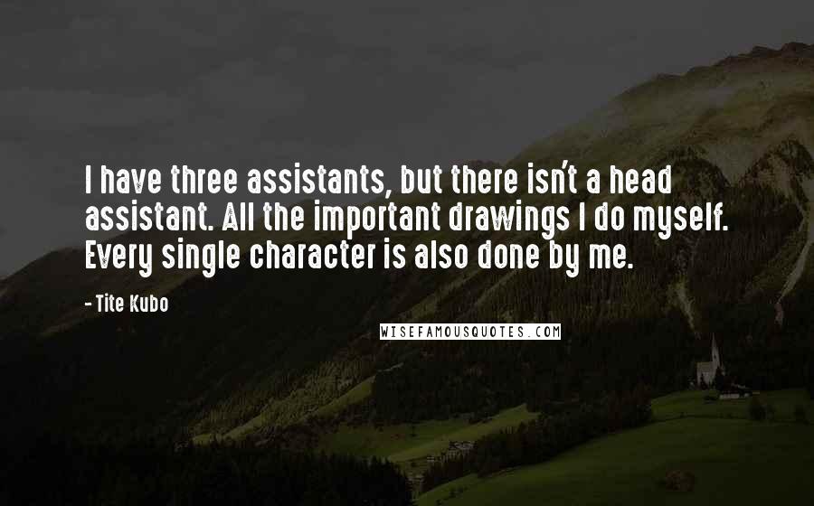 Tite Kubo Quotes: I have three assistants, but there isn't a head assistant. All the important drawings I do myself. Every single character is also done by me.