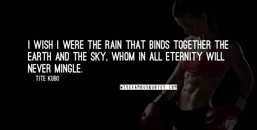 Tite Kubo Quotes: I wish i were the rain that binds together the Earth and the sky, whom in all eternity will never mingle.