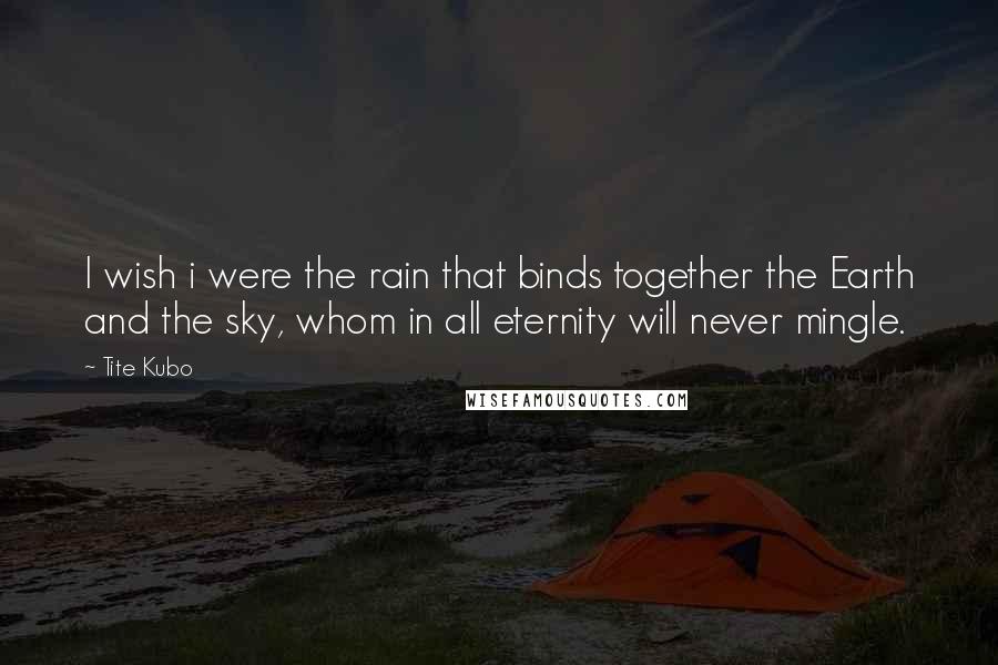 Tite Kubo Quotes: I wish i were the rain that binds together the Earth and the sky, whom in all eternity will never mingle.